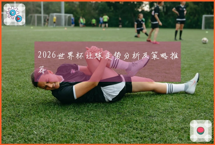2026世界杯让球走势分析及策略推荐