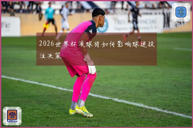 2026世界杯滚球将如何影响球迷投注决策